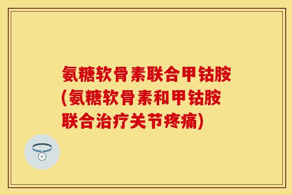 氨糖软骨素联合甲钴胺(氨糖软骨素和甲钴胺联合治疗关节疼痛)
