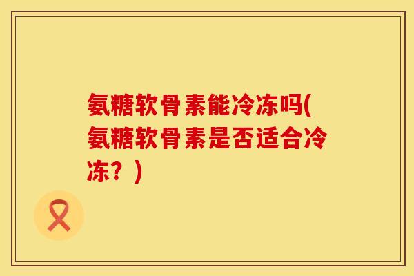 氨糖软骨素能冷冻吗(氨糖软骨素是否适合冷冻?) 氨糖软骨素能冷冻吗(氨糖软骨素是否适合冷冻?)