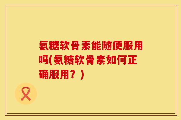 氨糖软骨素能随便服用吗(氨糖软骨素如何正确服用？)