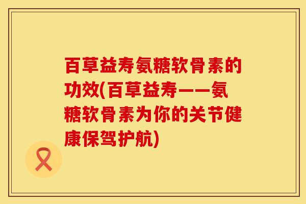 百草益寿氨糖软骨素的功效(百草益寿——氨糖软骨素为你的关节健康保驾护航) 百草益寿氨糖软骨素的功效(百草益寿——氨糖软骨素为你的关节健康保驾护航)