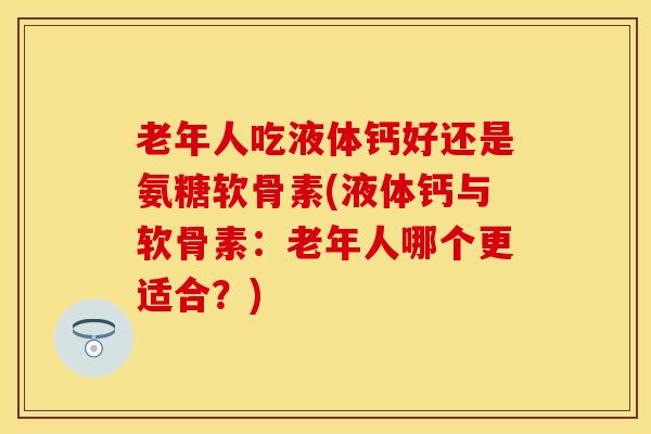 老年人吃液体钙好还是氨糖软骨素(液体钙与软骨素：老年人哪个更适合？)