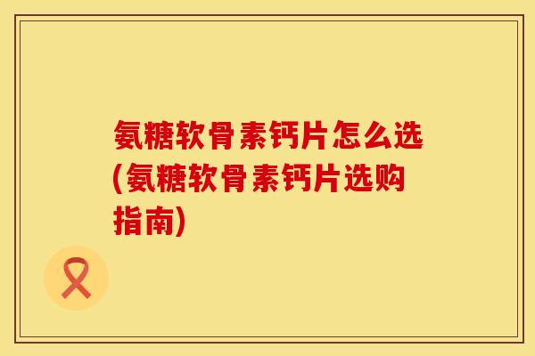 氨糖软骨素钙片怎么选(氨糖软骨素钙片选购指南)