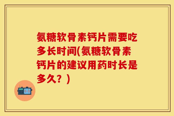氨糖软骨素钙片需要吃多长时间(氨糖软骨素钙片的建议用药时长是多久？)