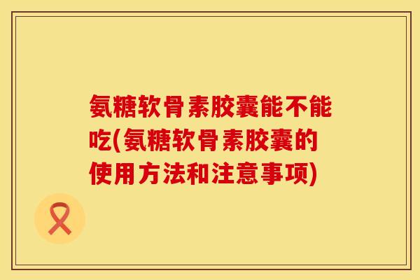 氨糖软骨素胶囊能不能吃(氨糖软骨素胶囊的使用方法和注意事项)