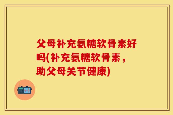 父母补充氨糖软骨素好吗(补充氨糖软骨素，助父母关节健康)