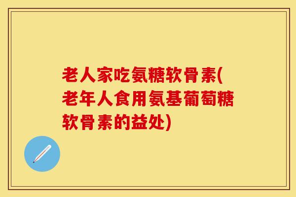 老人家吃氨糖软骨素(老年人食用氨基葡萄糖软骨素的益处)