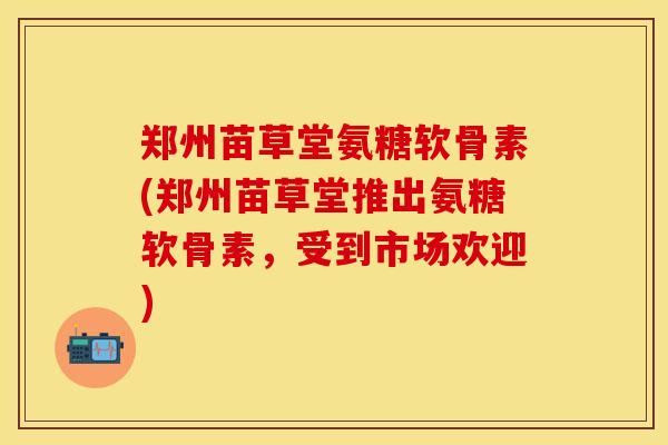 郑州苗草堂氨糖软骨素(郑州苗草堂推出氨糖软骨素，受到市场欢迎)