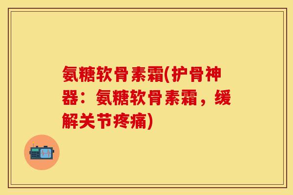 氨糖软骨素霜(护骨神器:氨糖软骨素霜,缓解关节) 氨糖软骨素霜(护骨神器:氨糖软骨素霜,缓解关节)