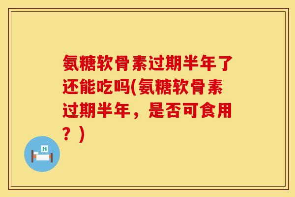氨糖软骨素过期半年了还能吃吗(氨糖软骨素过期半年，是否可食用？)