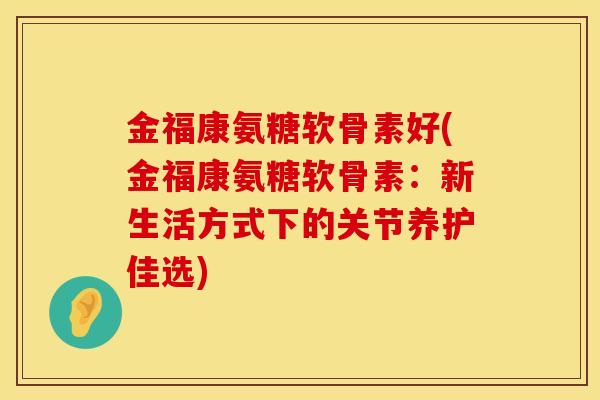 金福康氨糖软骨素好(金福康氨糖软骨素：新生活方式下的关节养护佳选)