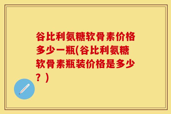谷比利氨糖软骨素价格多少一瓶(谷比利氨糖软骨素瓶装价格是多少？)