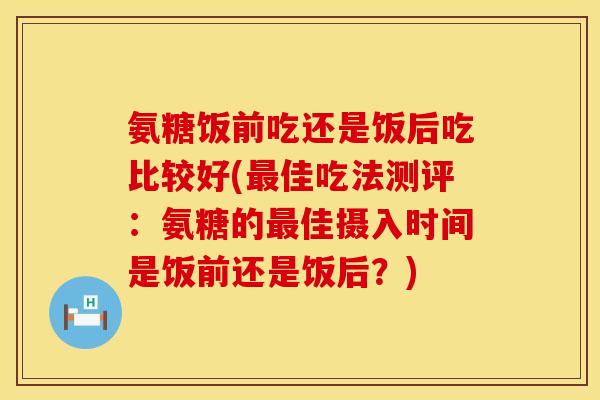 氨糖饭前吃还是饭后吃比较好(最佳吃法测评:氨糖的最佳摄入时间是饭前还是饭后?)