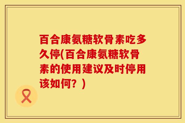 百合康氨糖软骨素吃多久停(百合康氨糖软骨素的使用建议及时停用该如何？)