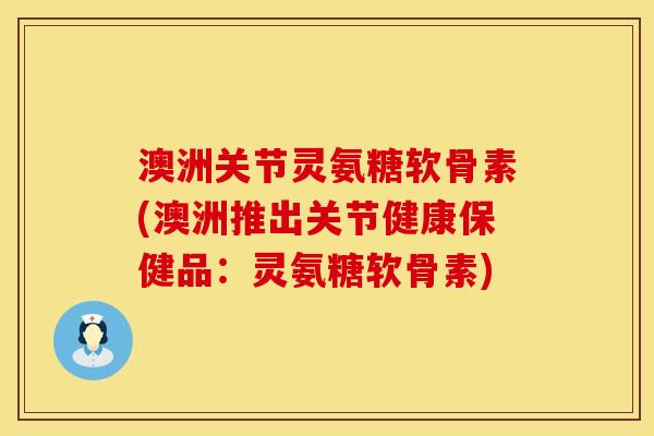 澳洲关节灵氨糖软骨素(澳洲推出关节健康保健品：灵氨糖软骨素)