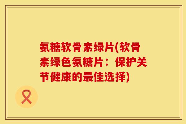 氨糖软骨素绿片(软骨素绿色氨糖片:保护关节健康的最佳选择)
