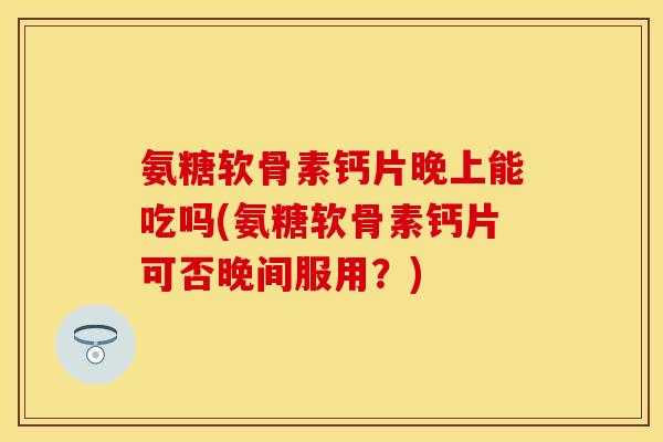 氨糖软骨素钙片晚上能吃吗(氨糖软骨素钙片可否晚间服用？)