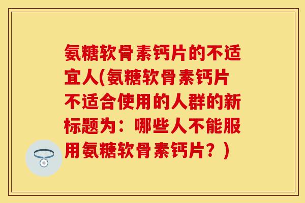 氨糖软骨素钙片的不适宜人(氨糖软骨素钙片不适合使用的人群的新标题为：哪些人不能服用氨糖软骨素钙片？)