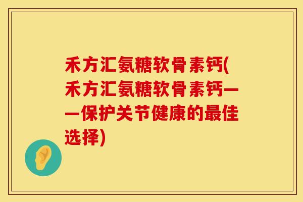 禾方汇氨糖软骨素钙(禾方汇氨糖软骨素钙——保护关节健康的佳选择)