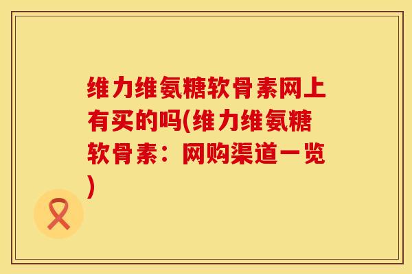 维力维氨糖软骨素网上有买的吗(维力维氨糖软骨素：网购渠道一览)