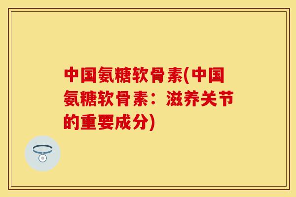 中国氨糖软骨素(中国氨糖软骨素：滋养关节的重要成分)
