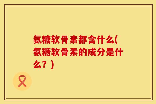 氨糖软骨素都含什么(氨糖软骨素的成分是什么？)