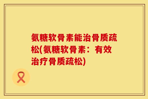 氨糖软骨素能治骨质疏松(氨糖软骨素：有效治疗骨质疏松)