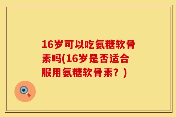 16岁可以吃氨糖软骨素吗(16岁是否适合服用氨糖软骨素?) 16岁可以吃氨糖软骨素吗(16岁是否适合服用氨糖软骨素?)
