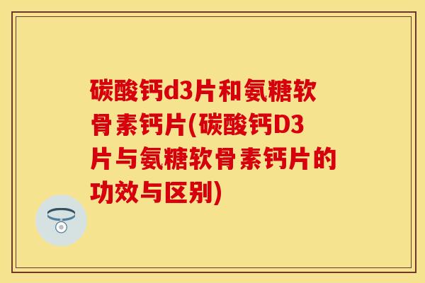 碳酸钙d3片和氨糖软骨素钙片(碳酸钙D3片与氨糖软骨素钙片的功效与区别)