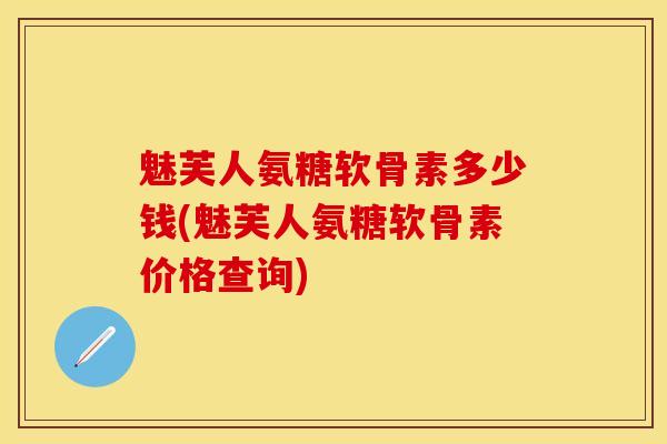 魅芙人氨糖软骨素多少钱(魅芙人氨糖软骨素价格查询)