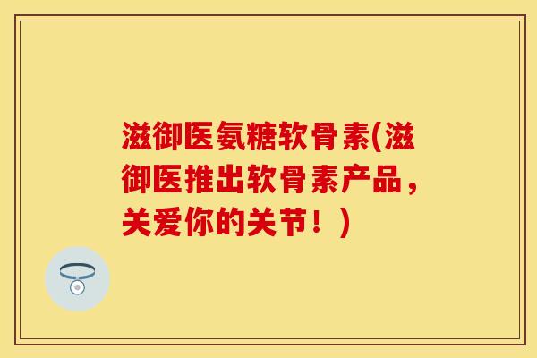 滋御医氨糖软骨素(滋御医推出软骨素产品,关爱你的关节!) 滋御医氨糖软骨素(滋御医推出软骨素产品,关爱你的关节!)