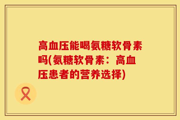 高血压能喝氨糖软骨素吗(氨糖软骨素：高血压患者的营养选择)