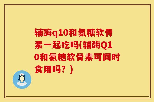 辅酶q10和氨糖软骨素一起吃吗(辅酶Q10和氨糖软骨素可同时食用吗?)