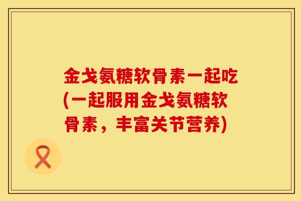 金戈氨糖软骨素一起吃(一起服用金戈氨糖软骨素,丰富关节营养)