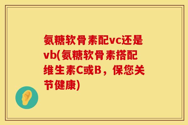氨糖软骨素配vc还是vb(氨糖软骨素搭配维生素C或B,保您关节健康)