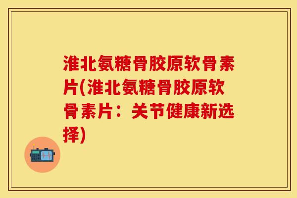淮北氨糖骨胶原软骨素片(淮北氨糖骨胶原软骨素片:关节健康新选择)