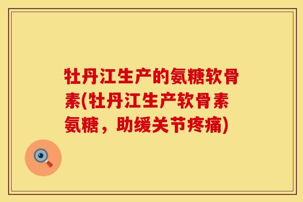 牡丹江生产的氨糖软骨素(牡丹江生产软骨素氨糖,助缓关节疼痛)