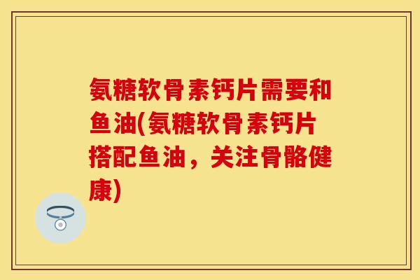 氨糖软骨素钙片需要和鱼油(氨糖软骨素钙片搭配鱼油，关注骨骼健康)