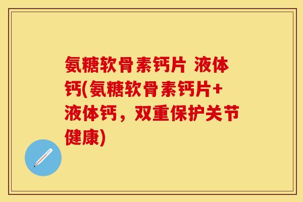 氨糖软骨素钙片 液体钙(氨糖软骨素钙片+液体钙,双重保护关节健康)