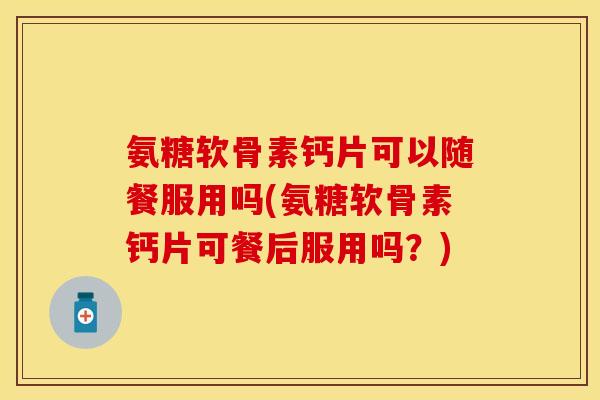 氨糖软骨素钙片可以随餐服用吗(氨糖软骨素钙片可餐后服用吗?)