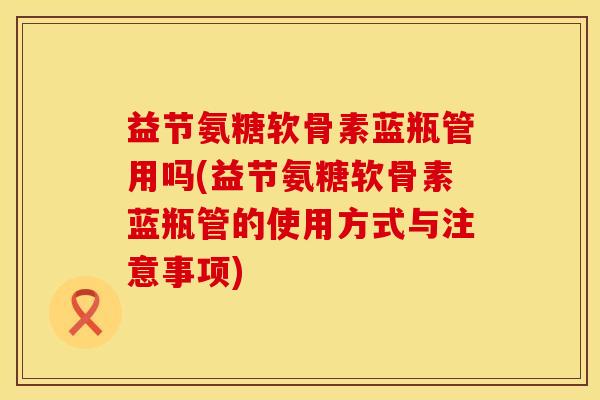 益节氨糖软骨素蓝瓶管用吗(益节氨糖软骨素蓝瓶管的使用方式与注意事项)