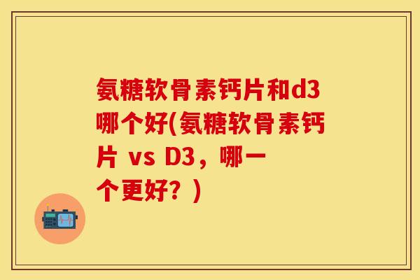 氨糖软骨素钙片和d3哪个好(氨糖软骨素钙片 vs D3,哪一个更好?)