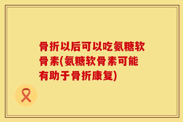 骨折以后可以吃氨糖软骨素(氨糖软骨素可能有助于骨折康复)