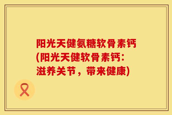 阳光天健氨糖软骨素钙(阳光天健软骨素钙：滋养关节，带来健康)