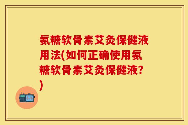 氨糖软骨素艾灸保健液用法(如何正确使用氨糖软骨素艾灸保健液?) 氨糖软骨素艾灸保健液用法(如何正确使用氨糖软骨素艾灸保健液?)