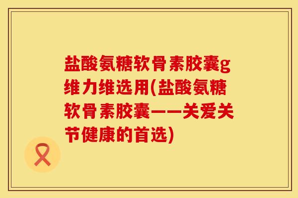 盐酸氨糖软骨素胶囊g维力维选用(盐酸氨糖软骨素胶囊——关爱关节健康的首选)