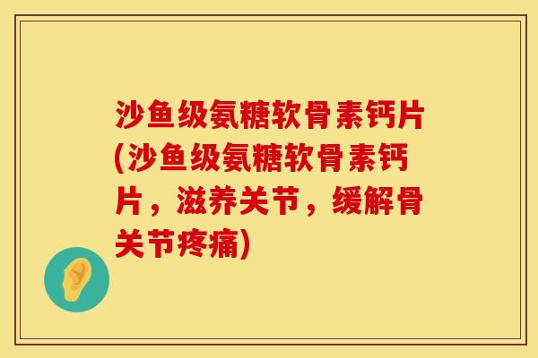 沙鱼级氨糖软骨素钙片(沙鱼级氨糖软骨素钙片,滋养关节,缓解骨关节疼痛)