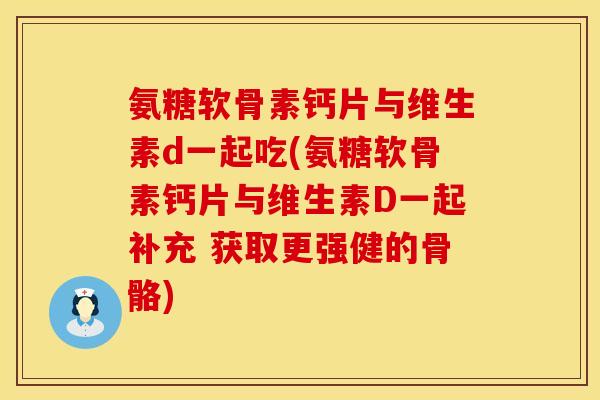氨糖软骨素钙片与维生素d一起吃(氨糖软骨素钙片与维生素D一起补充 获取更强健的骨骼)