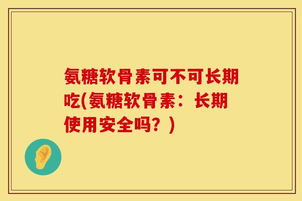 氨糖软骨素可不可长期吃(氨糖软骨素:长期使用安全吗?)