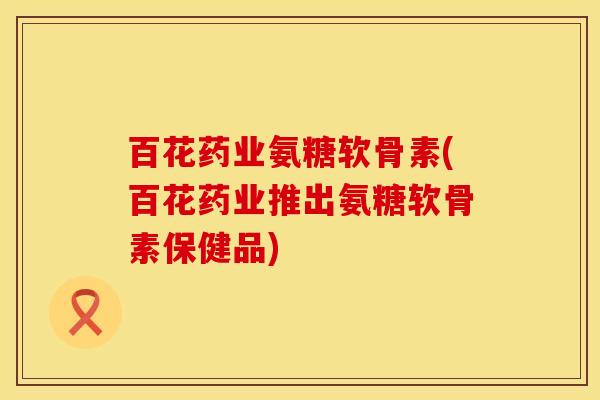 百花药业氨糖软骨素(百花药业推出氨糖软骨素保健品)