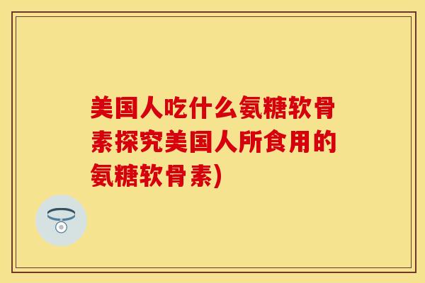 美国人吃什么氨糖软骨素探究美国人所食用的氨糖软骨素) 美国人吃什么氨糖软骨素探究美国人所食用的氨糖软骨素)